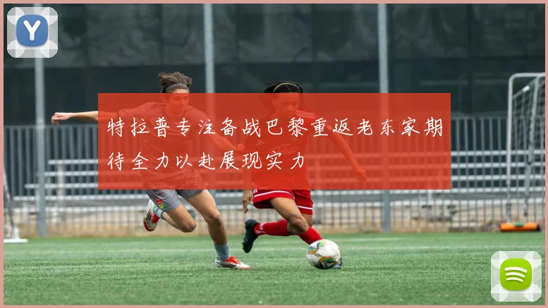 特拉普专注备战巴黎重返老东家期待全力以赴展现实力