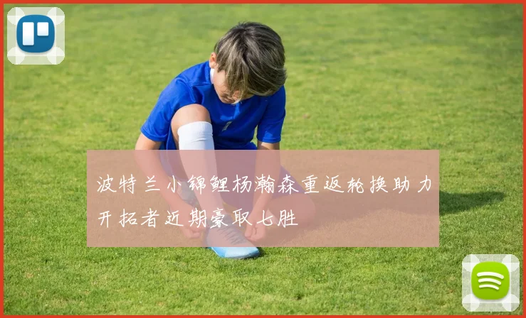 波特兰小锦鲤杨瀚森重返轮换助力开拓者近期豪取七胜