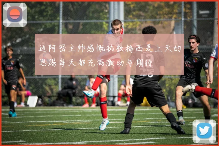 迈阿密主帅感慨执教梅西是上天的恩赐每天都充满激动与期待