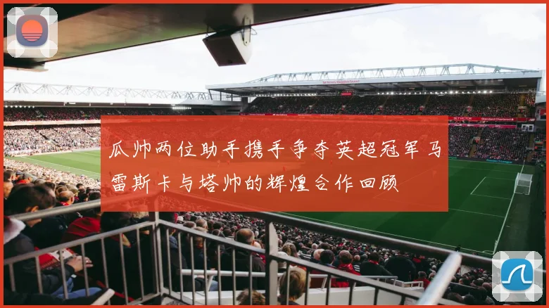 瓜帅两位助手携手争夺英超冠军马雷斯卡与塔帅的辉煌合作回顾