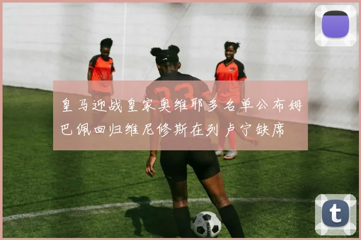 皇马迎战皇家奥维耶多名单公布姆巴佩回归维尼修斯在列卢宁缺席