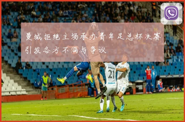 曼城拒绝主场承办青年足总杯决赛引发各方不满与争议