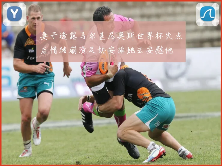 妻子透露马尔基尼奥斯世界杯失点后情绪崩溃足协安排她去安慰他