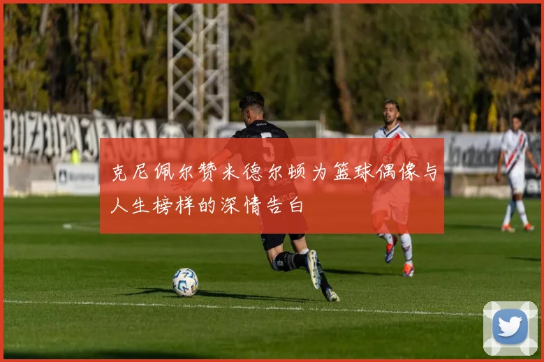 克尼佩尔赞米德尔顿为篮球偶像与人生榜样的深情告白
