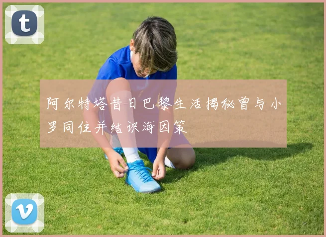 阿尔特塔昔日巴黎生活揭秘曾与小罗同住并结识海因策