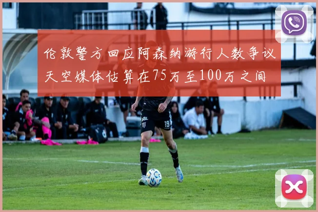 伦敦警方回应阿森纳游行人数争议天空媒体估算在75万至100万之间