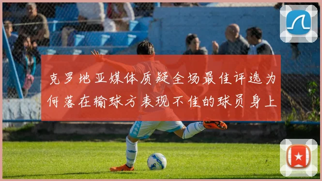 克罗地亚媒体质疑全场最佳评选为何落在输球方表现不佳的球员身上