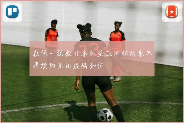 森保一执教日本队至亚洲杯结束不再续约无论成绩如何