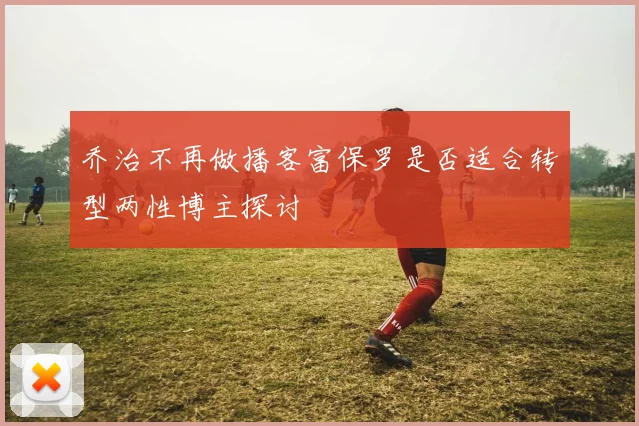 乔治不再做播客富保罗是否适合转型两性博主探讨