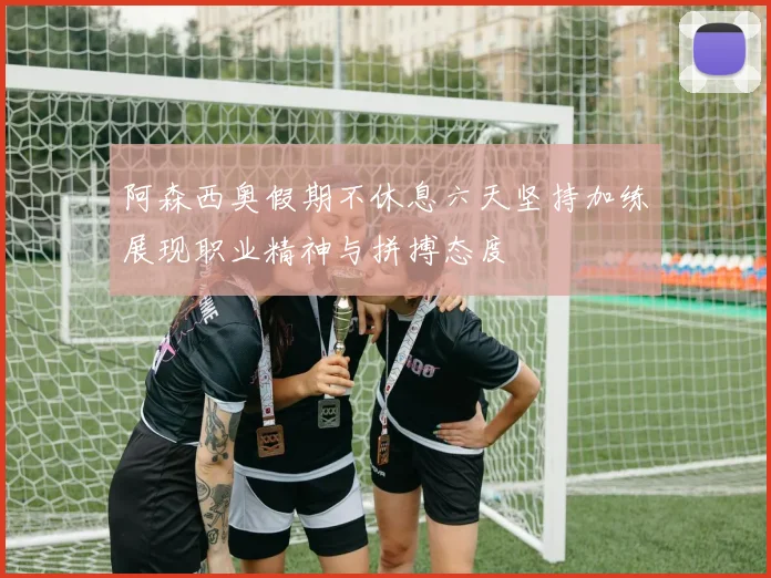 阿森西奥假期不休息六天坚持加练展现职业精神与拼搏态度