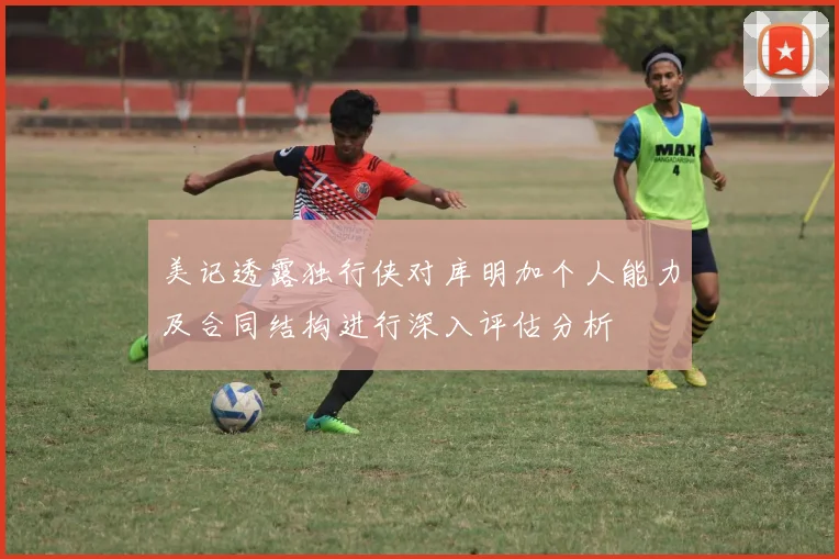 美记透露独行侠对库明加个人能力及合同结构进行深入评估分析