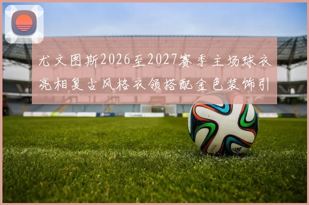 尤文图斯2026至2027赛季主场球衣亮相复古风格衣领搭配金色装饰引关注