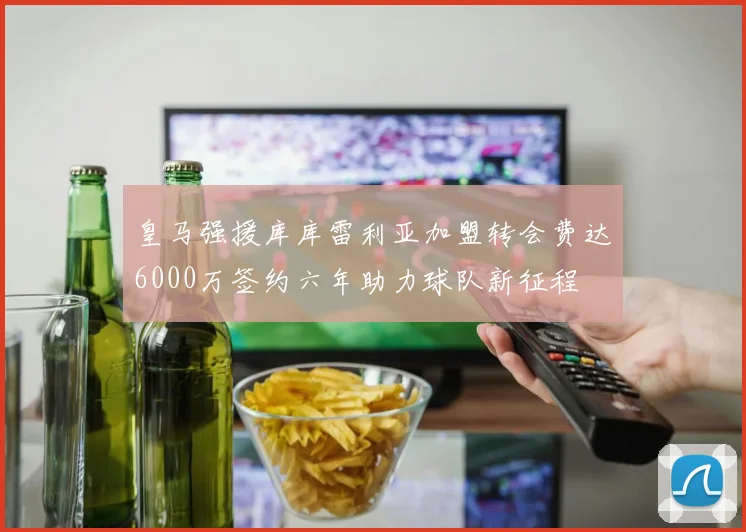 皇马强援库库雷利亚加盟转会费达6000万签约六年助力球队新征程