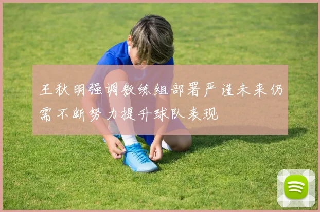 王秋明强调教练组部署严谨未来仍需不断努力提升球队表现