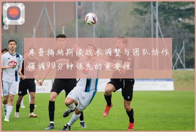 库普梅纳斯谈战术调整与团队协作强调90分钟领先的重要性