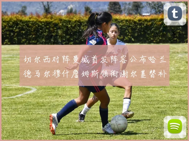 切尔西对阵曼城首发阵容公布哈兰德马尔穆什詹姆斯领衔谢尔基替补出战